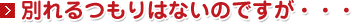 別れるつもりはないのですが・・・。